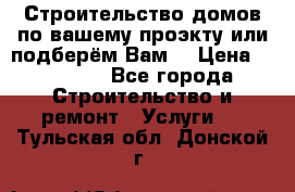 Строительство домов по вашему проэкту или подберём Вам  › Цена ­ 12 000 - Все города Строительство и ремонт » Услуги   . Тульская обл.,Донской г.